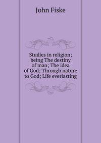 Studies in religion; being The destiny of man; The idea of God; Through nature to God; Life everlasting
