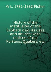 History of the institution of the Sabbath day: its uses and abuses; with notices of the Puritans, Quakers, etc.
