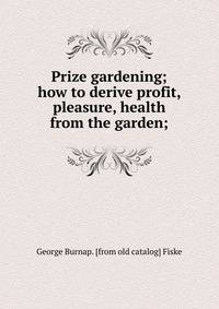 Prize gardening; how to derive profit, pleasure, health from the garden;