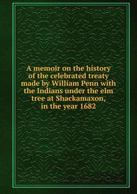 A memoir on the history of the celebrated treaty made by William Penn with the Indians under the elm tree at Shackamaxon, in the year 1682