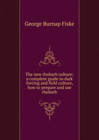 The new rhubarb culture; a complete guide to dark forcing and field culture, how to prepare and use rhubarb