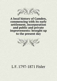 A local history of Camden, commencing with its early settlement, incorporation and public and private improvements: brought up to the present day