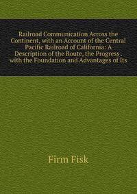Railroad Communication Across the Continent, with an Account of the Central Pacific Railroad of California: A Description of the Route, the Progress . with the Foundation and Advantages of Its