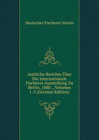 Amtliche Berichte Uber Die Internationale Fischerei-Ausstellung Zu Berlin, 1880 ., Volumes 1-5 (German Edition)