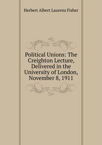 Political Unions: The Creighton Lecture, Delivered in the University of London, November 8, 1911