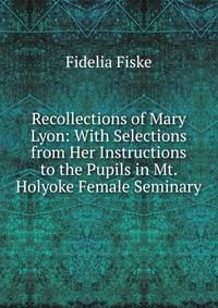 Recollections of Mary Lyon: With Selections from Her Instructions to the Pupils in Mt. Holyoke Female Seminary