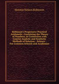 Robinson's Progressive Practical Arithmetic: Containing the Theory of Numbers, in Connection with Concise Analytic and Synthetic Methods of Solution, . Science : For Common Schools and Academies