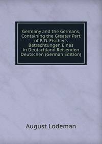 Germany and the Germans, Containing the Greater Part of P. D. Fischer's Betrachtungen Eines in Deutschland Reisenden Deutschen (German Edition)