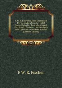 F. W. R. Fischers Kleine Grammatik Der Deutschen Sprache, Nebst Einem Abriss Der Deutschen Metrik Und Poetik: Ein Lehr- Und Lernbuch Zum Gebrauch in Hoheren Schulen (German Edition)