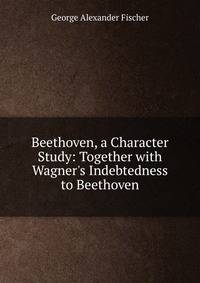 Beethoven, a Character Study: Together with Wagner's Indebtedness to Beethoven