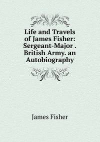 Life and Travels of James Fisher: Sergeant-Major .British Army. an Autobiography