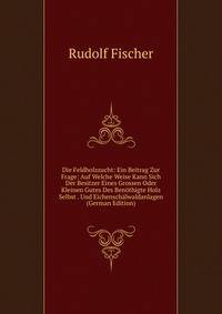 Die Feldholzzucht: Ein Beitrag Zur Frage: Auf Welche Weise Kann Sich Der Besitzer Eines Grossen Oder Kleinen Gutes Des Benothigte Holz Selbst . Und Eichenschalwaldanlagen (German Edition)