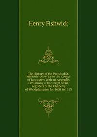 The History of the Parish of St. Michaels-On-Wyre in the County of Lancaster: With an Appendix Containing a Transcript of the Registers of the Chapelry of Woodplumpton for 1604 to 1613