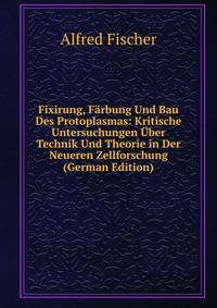 Fixirung, Farbung Und Bau Des Protoplasmas: Kritische Untersuchungen Uber Technik Und Theorie in Der Neueren Zellforschung (German Edition)