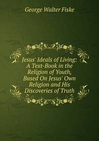 Jesus' Ideals of Living: A Text-Book in the Religion of Youth, Based On Jesus' Own Religion and His Discoveries of Truth