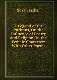 A Legend of the Puritans, Or, the Influence of Poetry and Religion On the Female Character: With Other Poems