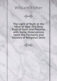 The Light of Truth in the Mind of Man: The Only Rule of Faith and Practice, with Some Observations Upon the Formality and Idolatry of Religious Sects