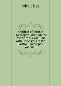 Outlines of Cosmic Philosophy Based On the Doctrines of Evolution, with Criticisms On the Positive Philosophy, Volume 1