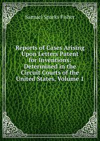 Reports of Cases Arising Upon Letters Patent for Inventions: Determined in the Circuit Courts of the United States, Volume 1