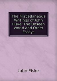 The Miscellaneous Writings of John Fiske: The Unseen World and Other Essays