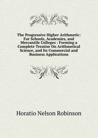 The Progressive Higher Arithmetic: For Schools, Academies, and Mercantile Colleges : Forming a Complete Treatise On Arithmetical Science, and Its Commercial and Business Applications