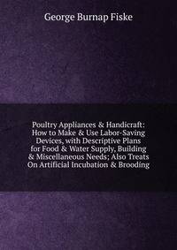 Poultry Appliances &amp; Handicraft: How to Make &amp; Use Labor-Saving Devices, with Descriptive Plans for Food &amp; Water Supply, Building &amp; Miscellaneous Needs; Also Treats On Artificial Incubation &amp; Brooding