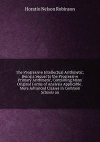 The Progressive Intellectual Arithmetic: Being a Sequel to the Progressive Primary Arithmetic, Containing Many Original Forms of Analysis Applicable . More Advanced Classes in Common Schools an