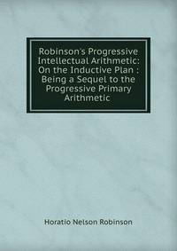 Robinson's Progressive Intellectual Arithmetic: On the Inductive Plan : Being a Sequel to the Progressive Primary Arithmetic .