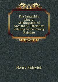 The Lancashire Library: Abibliographical Account of . Literature Relating to the County Palatine