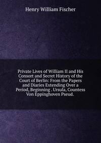Private Lives of William II and His Consort and Secret History of the Court of Berlin: From the Papers and Diaries Extending Over a Period, Beginning . Ursula, Countess Von Eppinghoven Pseud. .