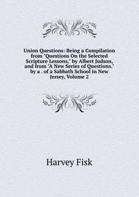 Union Questions: Being a Compilation from "Questions On the Selected Scripture Lessons," by Albert Judson, and from "A New Series of Questions." by a . of a Sabbath School in New Jersey, Volume 2