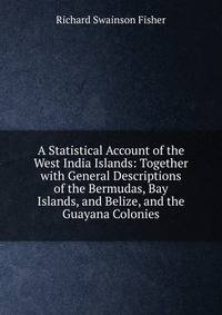A Statistical Account of the West India Islands: Together with General Descriptions of the Bermudas, Bay Islands, and Belize, and the Guayana Colonies