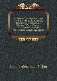 A Digest of the Reported Cases (From 1756 to 1870, Inclusive,) Relating to Criminal Law, Criminal Information, and Extradition: Founded On Harrison's Analytical Digest