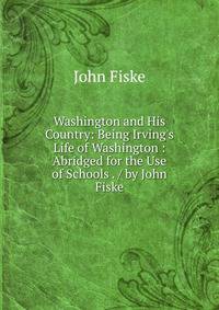 Washington and His Country: Being Irving's Life of Washington : Abridged for the Use of Schools . / by John Fiske