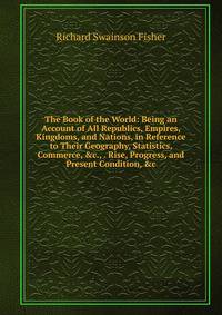 The Book of the World: Being an Account of All Republics, Empires, Kingdoms, and Nations, in Reference to Their Geography, Statistics, Commerce, &amp;c., . Rise, Progress, and Present Condition, &amp;c.