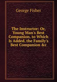 The Instructor: Or, Young Man's Best Companion. to Which Is Added. the Family's Best Companion &amp;c