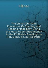 The Child's Christian Education: Or, Spelling and Reading Made Easy. Being the Most Proper Introduction to the Profitable Reading the Holy Bible, &amp;c. in Five Parts .