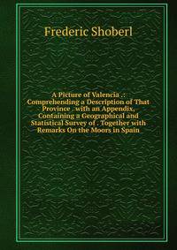 A Picture of Valencia .: Comprehending a Description of That Province . with an Appendix, Containing a Geographical and Statistical Survey of . Together with Remarks On the Moors in Spain