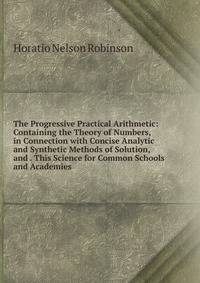 The Progressive Practical Arithmetic: Containing the Theory of Numbers, in Connection with Concise Analytic and Synthetic Methods of Solution, and . This Science for Common Schools and Academies