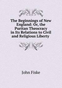The Beginnings of New England: Or, the Puritan Theocracy in Its Relations to Civil and Religious Liberty .