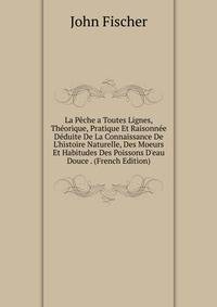 La P?che a Toutes Lignes, Th?orique, Pratique Et Raisonn?e D?duite De La Connaissance De L'histoire Naturelle, Des Moeurs Et Habitudes Des Poissons D'eau Douce . (French Edition)