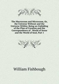 The Macrocosm and Microcosm, Or, the Universe Without and the Universe Within: Being an Unfolding of the Plan of Creation and the Correspondence of . World of Sense and the World of Soul, Part 1