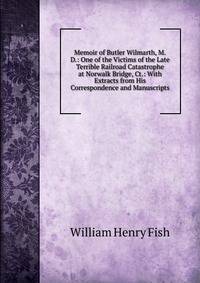 Memoir of Butler Wilmarth, M.D.: One of the Victims of the Late Terrible Railroad Catastrophe at Norwalk Bridge, Ct.: With Extracts from His Correspondence and Manuscripts