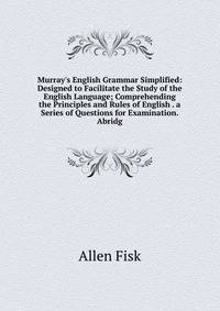 Murray's English Grammar Simplified: Designed to Facilitate the Study of the English Language; Comprehending the Principles and Rules of English . a Series of Questions for Examination. Abridg