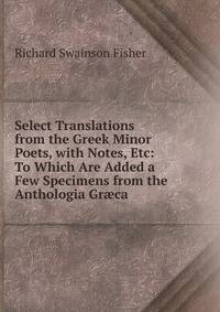 Select Translations from the Greek Minor Poets, with Notes, Etc: To Which Are Added a Few Specimens from the Anthologia Gr?ca
