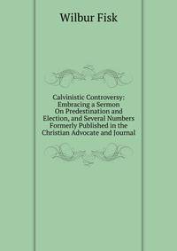 Calvinistic Controversy: Embracing a Sermon On Predestination and Election, and Several Numbers Formerly Published in the Christian Advocate and Journal