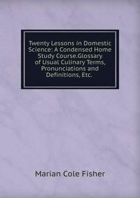 Twenty Lessons in Domestic Science: A Condensed Home Study Course.Glossary of Usual Culinary Terms, Pronunciations and Definitions, Etc. .