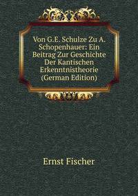 Von G.E. Schulze Zu A. Schopenhauer: Ein Beitrag Zur Geschichte Der Kantischen Erkenntnistheorie (German Edition)