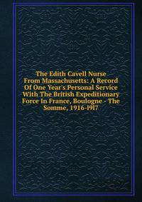 The Edith Cavell Nurse From Massachusetts: A Record Of One Year's Personal Service With The British Expeditionary Force In France, Boulogne - The Somme, 1916-l9l7