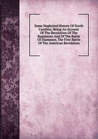 Some Neglected History Of North Carolina; Being An Account Of The Revolution Of The Regulators And Of The Battle Of Alamance, The First Battle Of The American Revolution